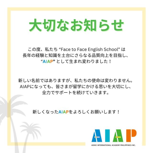 ----------  みなさまに大切なお知らせです。  この度、私たち “Face to Face English School” は、
新たなステージへと進化を遂げ、
”AIAP” として生まれ変わりました！  名前が変わっても、私たちの使命は変わりません。
これまでの長年の経験と知識を土台に、
さらなる品質向上を目指します。  新しくなったAIAPでは、さらに充実したカリキュラムと、
個々の学習ニーズに合わせた
フレキシブルな教育プログラムを提供していきます。  AIAPへの変更は、私たちにとって新しい冒険の始まりです。
みなさまの夢と目標の実現に向けて、
これからも力強く歩みを進めていきます。  新しいAIAPをどうぞよろしくお願いします！  ----------  We have an important announcement to share with you all.  We are delighted to inform you that Face to Face English School has entered a new phase of growth and has been rebranded as "AIAP"!  Even though our name has changed, our mission remains the same. We are dedicated to improving the quality of our services by utilizing our years of experience and expertise.  The new AIAP will provide a more comprehensive curriculum and more adaptable educational programs customized to your unique learning needs.  The transition to AIAP marks the beginning of an exciting new journey for us. We will continue to forge ahead to assist you in achieving your aspirations and objectives.  We look forward to having you join us at the new AIAP!