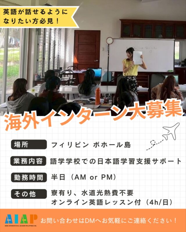 【募集】海外インターン生（フィリピン・ボホール島）  🌴募集職種🌴
インターン 1名  🌴勤務地🌴
フィリピン・ボホール島
(AOIKE International Academy Philippines)  🌴対象🌴
日本国籍の方 (居住地は問いません)  🌴活動内容🌴
日本で働くことを目指して日本語を学ぶ、地元ボホールの生徒たちの学びを支えるお仕事です。日本語教育を中心に、現地の日本人スタッフと力を合わせて生徒をサポートしていただきます。日本語教育に興味のある方には、実際の授業や指導に関わる機会もあり、現場での経験を積むことができます。  また、日々のコミュニケーションは英語が中心となるため、英語を使いながら自然に力を伸ばせる環境です。フィリピンの生徒たちと多くの時間を共に過ごすなかで、国際感覚が磨かれ、視野を広げることができます。海外での就労・生活を将来に考えている方にとって、次の一歩に向けた準備期間としても最適な環境です。  🌴こんな方を歓迎します🌴
•	日本語教育に興味がある方
•	海外での長期滞在や、海外に住んでみることに興味がある方
•	将来、海外移住やフィリピンでの暮らしを考えている方
•	ワーキングホリデー感覚で、海外で生活しながら経験を積みたい方  🌴応募条件🌴
18歳以上、ご機嫌な人  🌴期間🌴
3か月以上 (それ以上の長期も、もちろん歓迎します)  🌴待遇🌴
•	住まい：社宅を提供（水道・光熱費は会社が負担、寮費もかかりません）
•	ビザの取得が必要な場合は、学校がサポート・支給します
•	平日は半日、毎日オンラインの英語レッスンを受講できます（フィリピンの祝日は除く）
•	日本語教育に興味がある方は、日本語の授業や指導の経験も積めます
•	休日は、世界的に有名なアロナビーチやアイランドホッピングなど、南国ならではの時間も楽しめます
•	アラワンス（手当）の支給はありません
•	現地までの交通費（航空券など）はご自身でご準備ください  🌴安心できる環境🌴
現地には日本人スタッフが在住しており、はじめての海外生活でも安心して過ごしていただけます。体調を崩したときやトラブルの際も、日本人スタッフがそばでサポートします。  🌴職場の環境🌴
緑豊かで自然に恵まれた、約5,000㎡の広大な敷地にある学校です。英語環境に身を置きながら、日本語教育の現場を経験できます。  #フィリピン 
#海外インターン
#語学学校 
#未経験者でも大丈夫
#安心安全