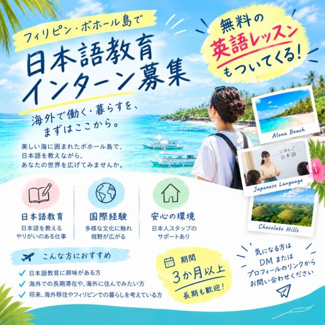 🌴募集職種🌴
インターン 1名  🌴勤務地🌴
フィリピン・ボホール島
(AOIKE International Academy Philippines)  🌴対象🌴
日本国籍の方 (居住地は問いません)  🌴活動内容🌴
日本で働くことを目指して日本語を学ぶ、地元ボホールの生徒たちの学びを支えるお仕事です。日本語教育を中心に、現地の日本人スタッフと力を合わせて生徒をサポートしていただきます。日本語教育に興味のある方には、実際の授業や指導に関わる機会もあり、現場での経験を積むことができます。  また、日々のコミュニケーションは英語が中心となるため、英語を使いながら自然に力を伸ばせる環境です。フィリピンの生徒たちと多くの時間を共に過ごすなかで、国際感覚が磨かれ、視野を広げることができます。海外での就労・生活を将来に考えている方にとって、次の一歩に向けた準備期間としても最適な環境です。  🌴こんな方を歓迎します🌴
• 日本語教育に興味がある方
• 海外での長期滞在や、海外に住んでみることに興味がある方
• 将来、海外移住やフィリピンでの暮らしを考えている方
• ワーキングホリデー感覚で、海外で生活しながら経験を積みたい方  🌴応募条件🌴
18歳以上、ご機嫌な人  🌴期間🌴
3か月以上 (それ以上の長期も、もちろん歓迎します)  🌴待遇🌴
• 住まい：社宅を提供（水道・光熱費は会社が負担、寮費もかかりません）
• ビザの取得が必要な場合は、学校がサポート・支給します
• 平日は半日、毎日オンラインの英語レッスンを受講できます（フィリピンの祝日は除く）
• 日本語教育に興味がある方は、日本語の授業や指導の経験も積めます
• 休日は、世界的に有名なアロナビーチやアイランドホッピングなど、南国ならではの時間も楽しめます
• アラワンス（手当）の支給はありません
• 現地までの交通費（航空券など）はご自身でご準備ください  🌴安心できる環境🌴
現地には日本人スタッフが在住しており、はじめての海外生活でも安心して過ごしていただけます。体調を崩したときやトラブルの際も、日本人スタッフがそばでサポートします。  🌴職場の環境🌴
緑豊かで自然に恵まれた、約5,000㎡の広大な敷地にある学校です。英語環境に身を置きながら、日本語教育の現場を経験できます。  #ボホール #フィリピン留学 #海外インターン #日本語教師 #海外移住 #ワーホリ #海外で働く #セブ島 #パングラオ #アロナビーチ #アイランドホッピング #南国暮らし #AIAP #海外生活 #語学留学